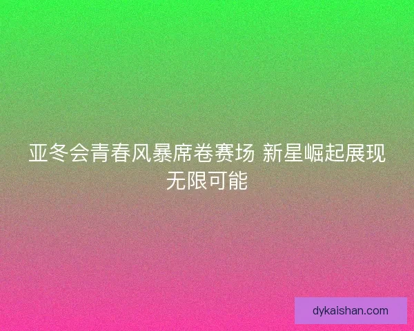 亚冬会青春风暴席卷赛场 新星崛起展现无限可能