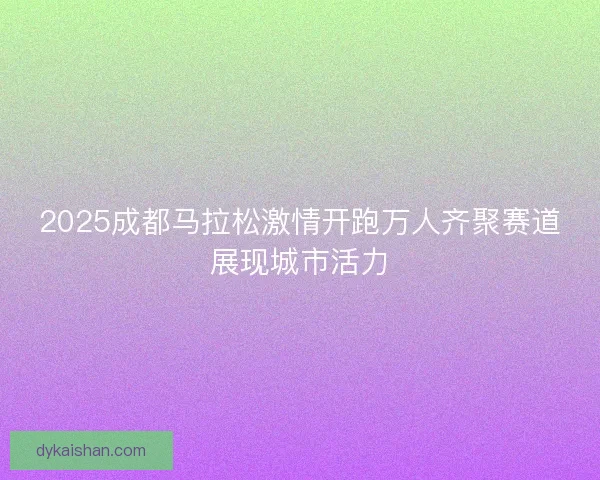 2025成都马拉松激情开跑万人齐聚赛道展现城市活力