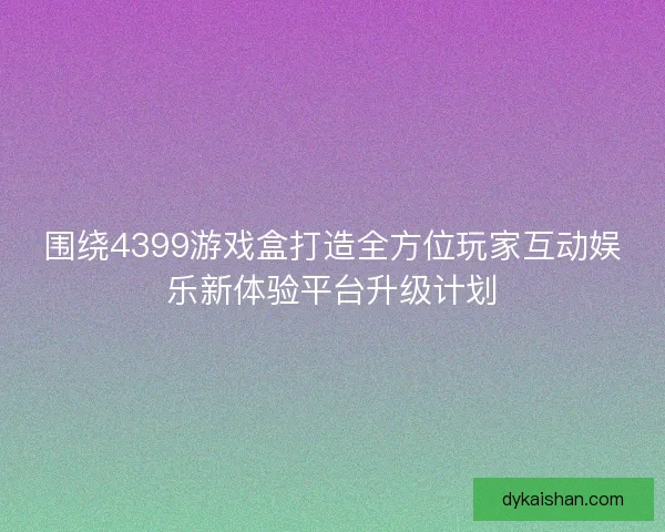 围绕4399游戏盒打造全方位玩家互动娱乐新体验平台升级计划